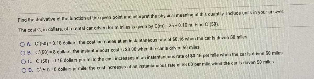 Find the derivative of the function at the given point and interpret the physical meaning of this quantity. Include units in your answer.
The cost C, in dollars, of a rental car driven for m miles is given by C(m) = 25 +0.16 m. Find C'(50).
O A. C'(50) = 0.16 dollars; the cost increases at an instantaneous rate of $0.16 when the car is driven 50 miles.
O B. C'(50)=8 dollars; the instantaneous cost is $8.00 when the car is driven 50 miles.
O C. C'(50) = 0.16 dollars per mile; the cost increases at an instantaneous rate of $0.16 per mile when the car is driven 50 miles.
O D. C'(50) = 8 dollars pr mile; the cost increases at an instantaneous rate of $8.00 per mile when the car is driven 50 miles.
