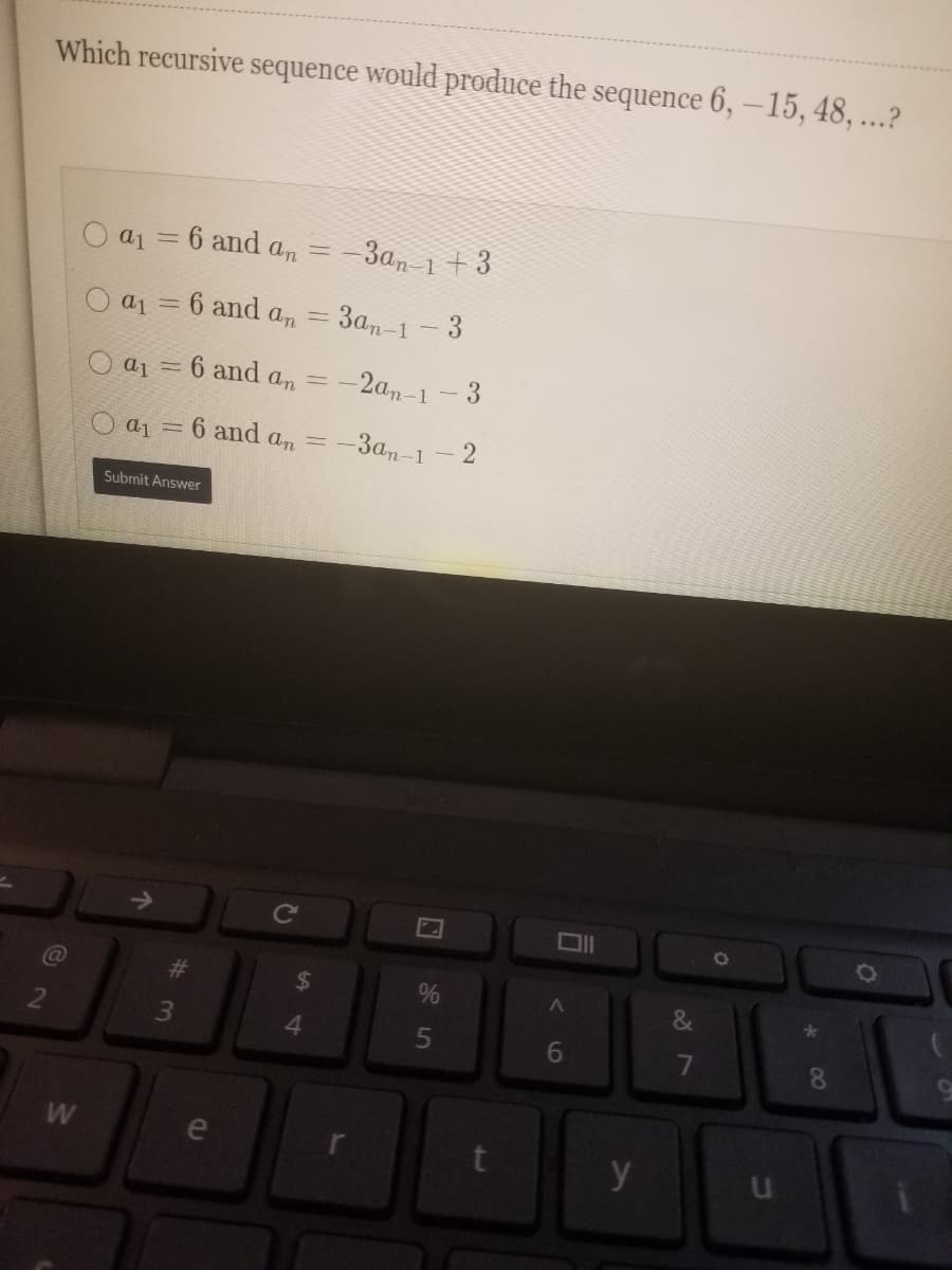 Which recursive sequence would produce the sequence 6, –15, 48, ...?
O a1 = 6 and an
-3a, 1 + 3
O a1 = 6 and an = 3an-1 -3
O a1 = 6 ad an =.
-2a,-1-3
aj =
6 and
an
=-3an-1
- 2
Submit Answer
->
Ce
%23
%24
%
&
2
4.
7
8.
e
y
#3
