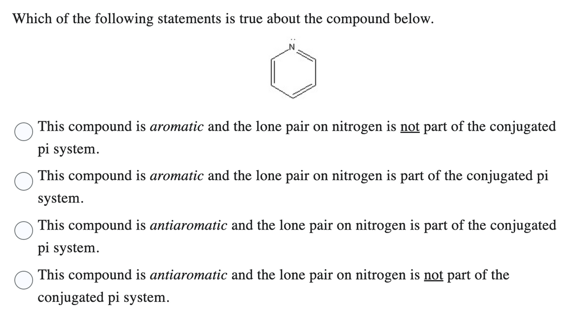 Which of the following statements is true about the compound below.
en
This compound is aromatic and the lone pair on nitrogen is not part of the conjugated
pi system.
This compound is aromatic and the lone pair on nitrogen is part of the conjugated pi
system.
This compound is antiaromatic and the lone pair on nitrogen is part of the conjugated
pi system.
This compound is antiaromatic and the lone pair on nitrogen is not part of the
conjugated pi system.