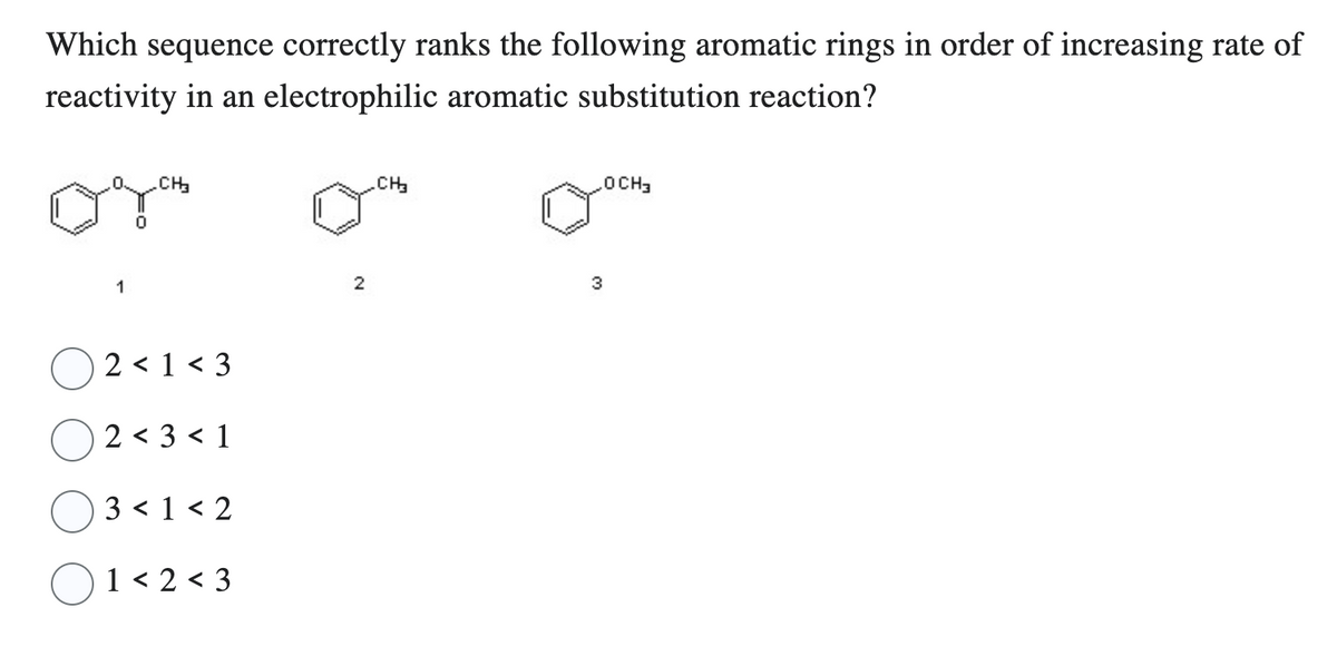 Which sequence correctly ranks the following aromatic rings in order of increasing rate of
reactivity in an electrophilic aromatic substitution reaction?
CH₂
2<1<3
2 < 3 < 1
3 < 1 < 2
1<2<3
2
.CH₂
3
OCH3