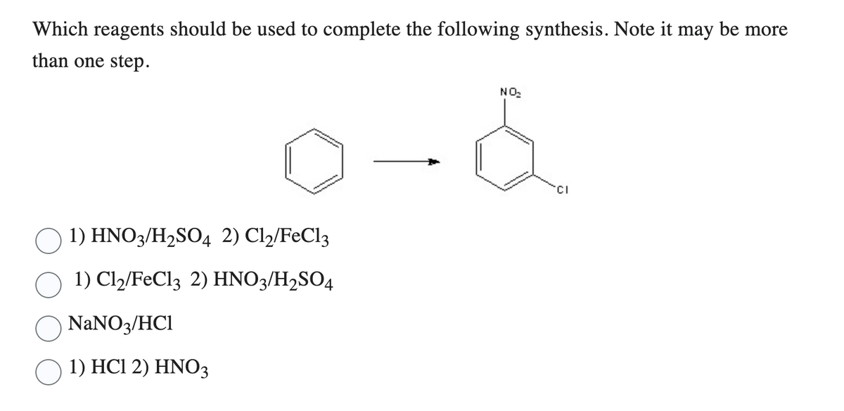 Which reagents should be used to complete the following synthesis. Note it may be more
than one step.
1) HNO3/H₂SO4 2) C1₂/FeCl3
1) Cl2/FeCl3 2) HNO3/H2SO4
NaNO3/HC1
1) HC1 2) HNO3
NO₂
CI