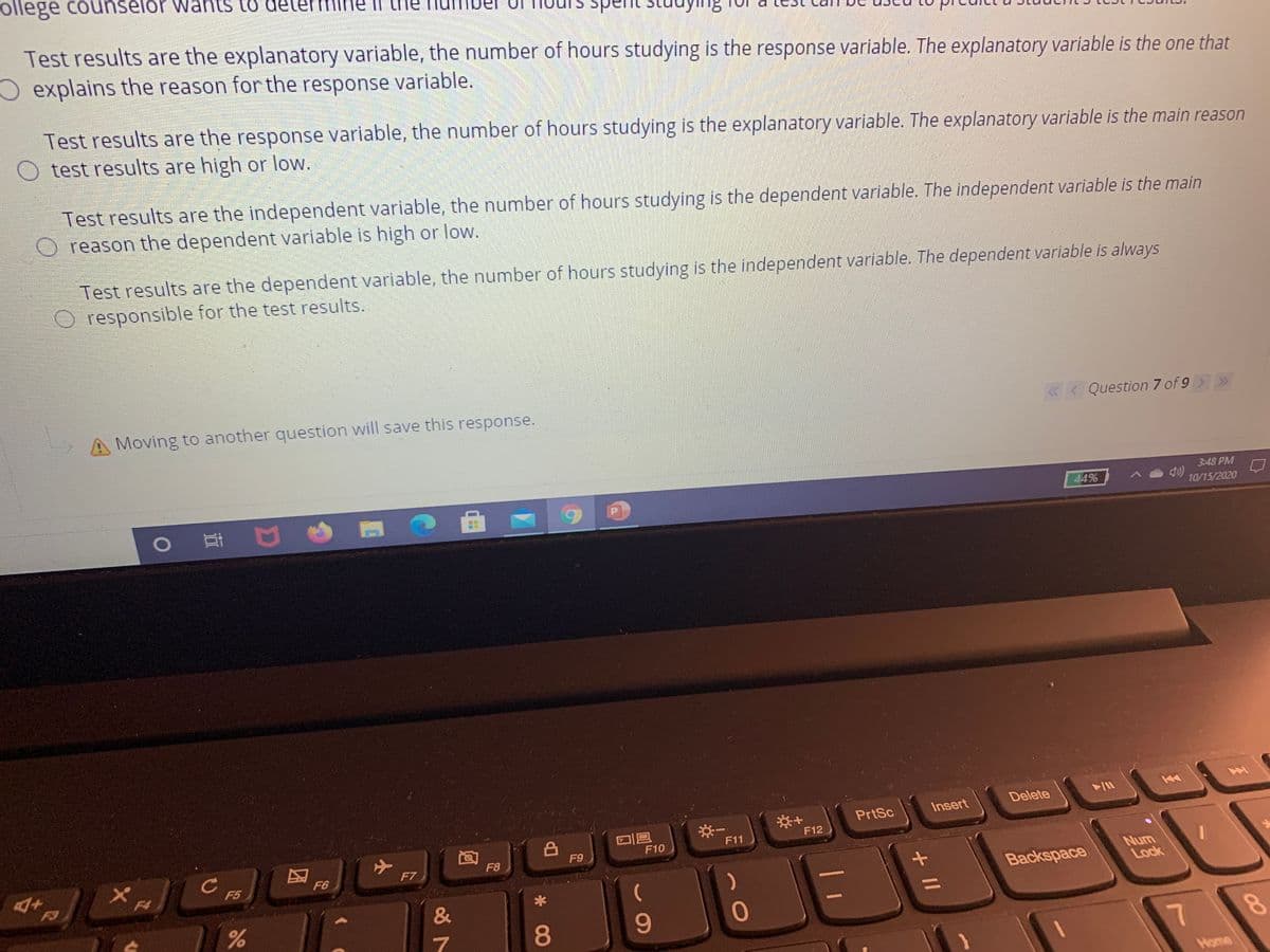 ollege counselor wants to det
II the
Test results are the explanatory variable, the number of hours studying is the response variable. The explanatory variable is the one that
O explains the reason for the response variable.
Test results are the response variable, the number of hours studying is the explanatory variable. The explanatory variable is the main reason
O test results are high or low.
Test results are the independent variable, the number of hours studying is the dependent variable. The independent variable is the main
O reason the dependent variable is high or low.
Test results are the dependent variable, the number of hours studying is the independent variable. The dependent variable is always
O responsible for the test results.
A Moving to another question will save this response.
«< Question 7 of 9
3:48 PM
44%
0 耳 口
10/15/2020
Delete
PrtSc
Insert
F12
F11
F10
F9
F7
F8
F6
Num
Lock
F5
F3
F4
Backspace
9-
7
8.
Home
+ II
* 00
小
