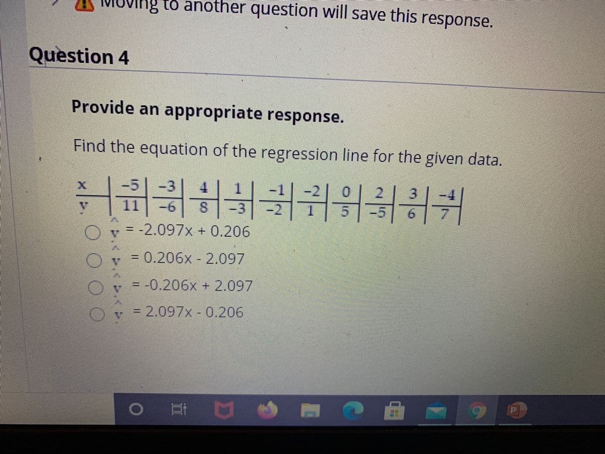 g to another question will save this response.
Question 4
Provide an appropriate response.
Find the equation of the regression line for the given data.
-3
4.
2.
11
9-
8.
= -2.097x + 0.206
= 0.206x - 2.097
= -0.206x + 2.097
=D2.097x-0.206
O O O O
