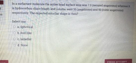 In a surfactant molecule the active head surface area was 7.0 (secured angstroms) whereas it
is hydrocarbon chain length and volume were 20 (angstroms) and 50 (cubic angstroms)
respectively. The expected micellar shape is then?
00
Select one
O a. Spherical
O b. Rod-like
O c. lamellar
Od None
FINISH ATTEMPT
