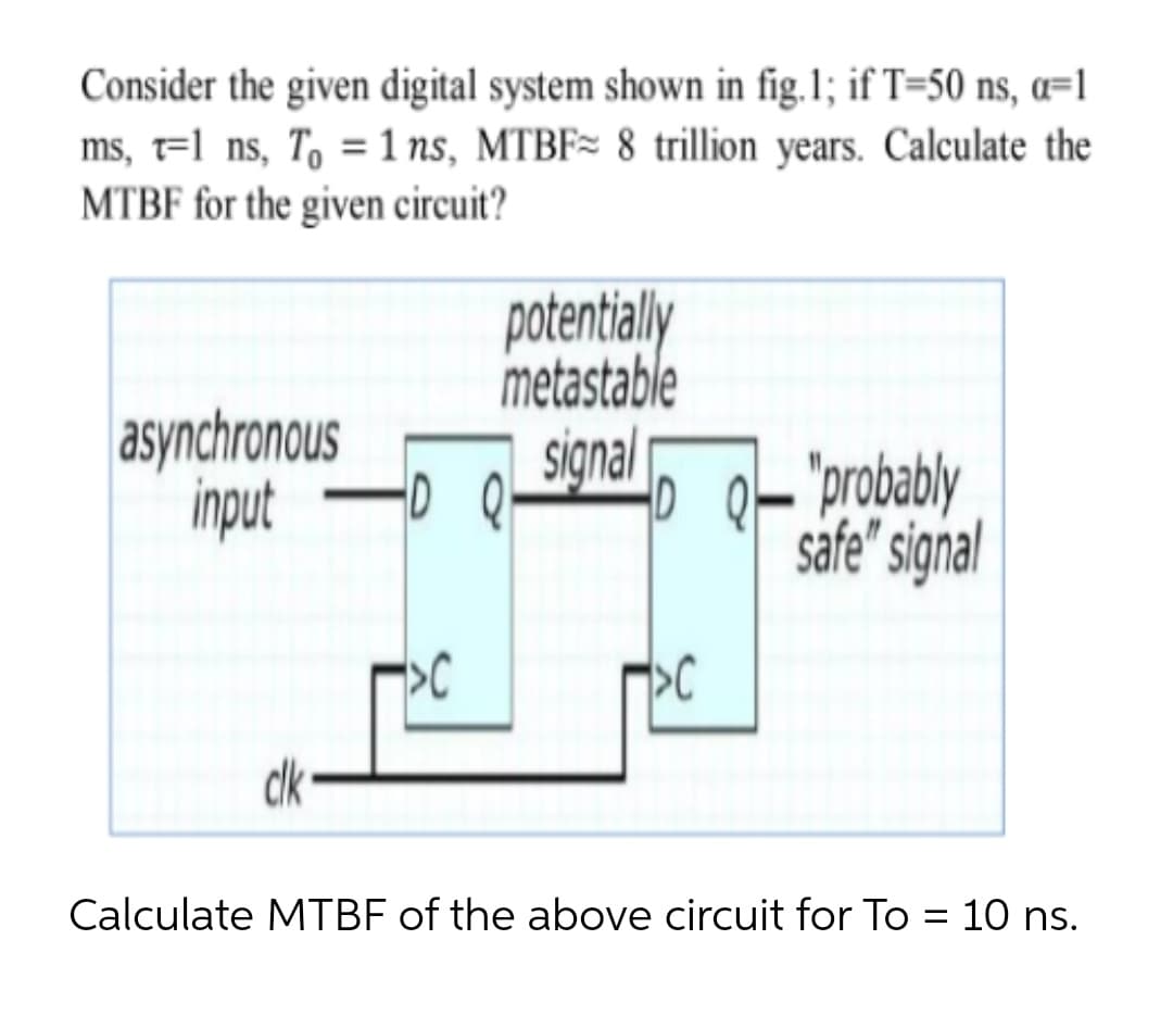 Consider the given digital system shown in fig.1; if T=50 ns, a=1
ms, t=l ns, T, = 1 ns, MTBF= 8 trillion years. Calculate the
MTBF for the given circuit?
potentialy
metastable
asynchronous
input
signal
0 아orobably
safe" signal
clk
Calculate MTBF of the above circuit for To = 10 ns.
