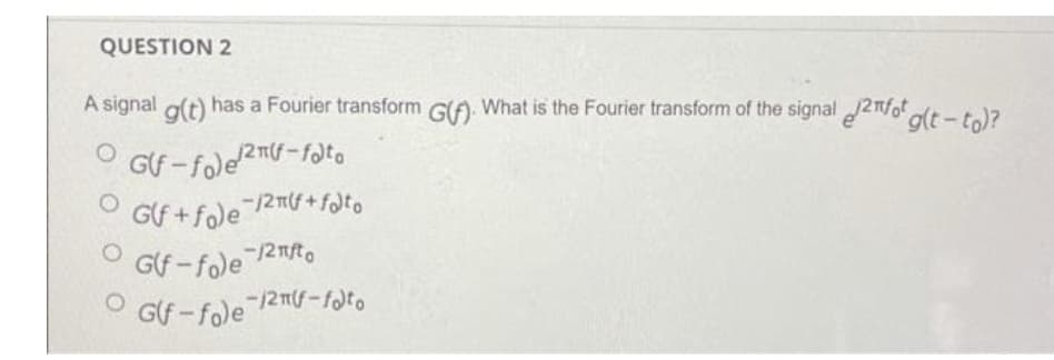 QUESTION 2
A signal o(t) has a Fourier transform G(A. What is the Fourier transform of the signal 2nfot
glt-to)?
OGf + fole 2m(f + flto
Glf -fole 2Tt.
G(f - fole 2mf-fato
