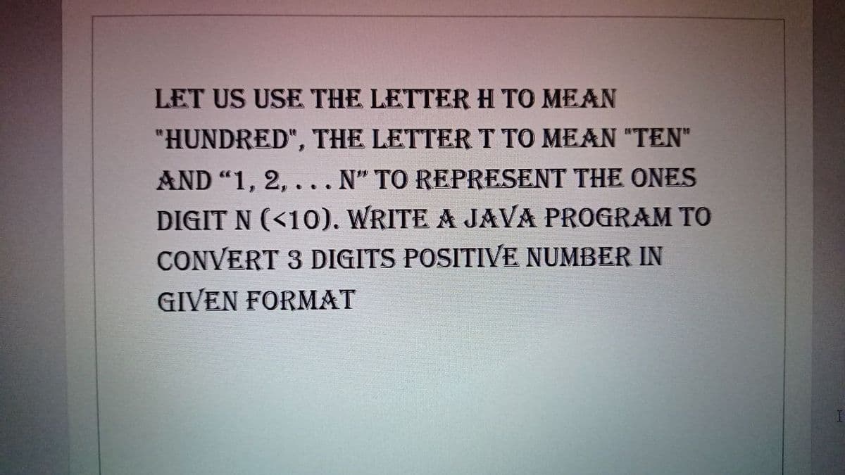 LET US USE THE LETTERH TO MEAN
"HUNDRED", THE LETTERT TO MEAN "TEN"
AND "1, 2, . .. N" TO REPRESENT THE ONES
DIGIT N (<10). WRITE A JAVA PROGRAM TO
CONVERT 3 DIGITS POSITIVE NUMBER IN
GIVEN FORMAT
