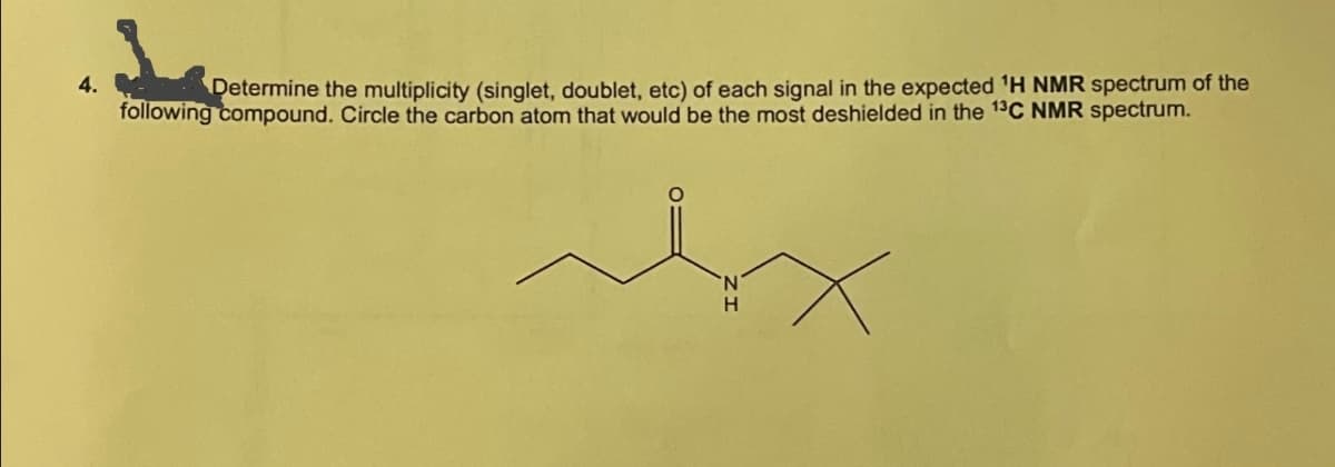 4.
Determine the multiplicity (singlet, doublet, etc) of each signal in the expected 'H NMR spectrum of the
following compound. Circle the carbon atom that would be the most deshielded in the 13C NMR spectrum.
مله
Ν
H