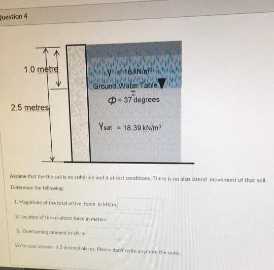 Question 4
1.0 metre
Ye16RN/n
Ground Water Table
D= 37 degrees
2.5 metres
Ysat
= 18.39 kN/m
Assume that the the soil is no cohesion and it at rest conditions. There is no also lateral movement of that soil.
Determine the following:
1. Magnitude of the total active force in kN/m
2. Location of the resultant force in meters
3. Overturning moment in kN-m
Write your answer in 2 decimal places. Please don't write anymore the units,
