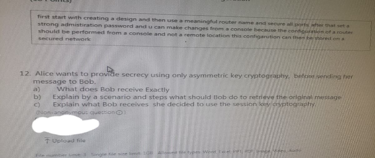 first start with creating a design and then use a meaningtul router name and secure all ports ster that seta
strong admistiration password and u can make changes fron a console because the confqurankan afaroster
should be performed from a console and not a remote location this configanution can then beatoredion a
secured networc
12. Alice wants to provide secrecy using only asymmetric key cryptograchy pefore sending her
message to Bob.
a)
b)
What does Bob receive Exactly
Explain by a scenaric and steps vwhat should Bob do to retrieve the cnginal message
Explain what Bob receives she decided to use the sess on key cryPography.
Upload Si
