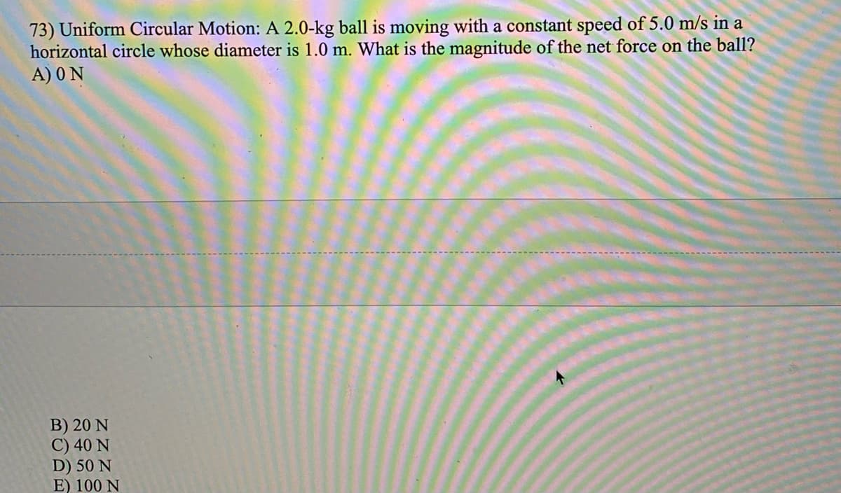 73) Uniform Circular Motion: A 2.0-kg ball is moving with a constant speed of 5.0 m/s in a
horizontal circle whose diameter is 1.0 m. What is the magnitude of the net force on the ball?
A) 0 N
B) 20 N
C) 40 N
D) 50 N
E) 100 N
