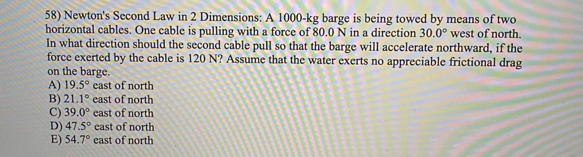 58) Newton's Second Law in 2 Dimensions: A 1000-kg barge is being towed by means of two
horizontal cables. One cable is pulling with a force of 80.0 N in a direction 30.0° west of north.
In what direction should the second cable pull so that the barge will accelerate northward, if the
force exerted by the cable is 120 N? Assume that the water exerts no appreciable frictional drag
on the barge.
A) 19.5° east of north
B) 21.1° east of north
C) 39.0° east of north
D) 47.5° east of north
E) 54.7° east of north
