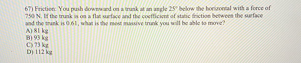 67) Friction: You push downward on a trunk at an angle 25° below the horizontal with a force of
750 N. If the trunk is on a flat surface and the coefficient of static friction between the surface
and the trunk is 0.61, what is the most massive trunk you will be able to move?
A) 81 kg
B) 93 kg
C) 73 kg
D) 112 kg
