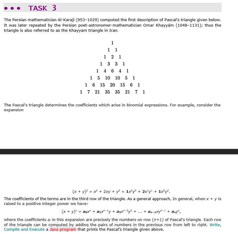 TASK 3
The Persian mathematician Al-Karaji (953-1029) computed the first description of Pascal's triangle given below.
It was later repeated by the Persian poet-astronomer-mathematician Omar Khayyám (1048-1131); thus the
triangle is also referred to as the Khayyam triangle in Iran.
1
1 1
1 2 1
1 3 3 1
1 4 6 4 1
15 10 10 5 1
1 6 15 20 15 6 1
1 7 21 35 35 21 7 1
The Pascal's triangle determines the coefficients which arise in binomial expressions. For example, consider the
expansion
(x + y)? = x² + 2xy + y = 1x³y® + 2x'y' + 1x®y?.
The coefficients of the terms are in the third row of the triangle. As a general approach, In general, when x + y is
raised to a positive integer power we have:
(x + y)" = aox" + ax-ly + azx"-?y² + ... + an-1xy-1 + any",
where the coefficients a; in this expansion are precisely the numbers on row (n+1) of Pascal's triangle. Each row
of the triangle can be computed by adding the pairs of numbers in the previous row from left to right. Write,
Compile and Execute a Java program that prints the Pascal's triangle given above.
