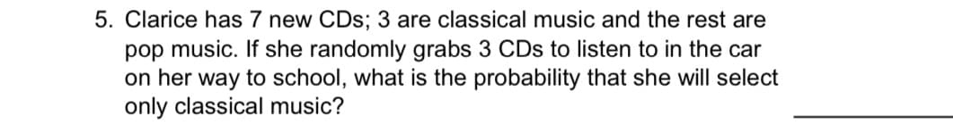 **Probability and Combinatorics in Real-life Scenarios**

### Problem Statement
Clarice has 7 new CDs; 3 are classical music and the rest are pop music. If she randomly grabs 3 CDs to listen to in the car on her way to school, what is the probability that she will select only classical music?

### Detailed Breakdown
To find the probability that Clarice will select only classical music CDs, we can follow these steps:

1. **Identify the Total Number of CDs**:
   - Total CDs: 7
   - Classical CDs: 3
   - Pop CDs: 4 (since \(7 - 3 = 4\))

2. **Determine the Total Possible Combinations of 3 CDs from 7**:
   The total number of ways to choose 3 CDs out of 7 is given by the combination formula \( \binom{n}{k} \):
   \[
   \binom{7}{3} = \frac{7!}{3!(7-3)!} = \frac{7 \times 6 \times 5}{3 \times 2 \times 1} = 35
   \]
   
3. **Determine the Number of Favorable Combinations**:
   The number of ways to choose 3 classical CDs out of 3 is:
   \[
   \binom{3}{3} = 1
   \]

4. **Calculate the Probability**:
   Probability is the ratio of the number of favorable outcomes to the total number of possible outcomes:
   \[
   P(\text{only classical CDs}) = \frac{\text{Number of favorable outcomes}}{\text{Total number of possible outcomes}} = \frac{1}{35}
   \]

### Answer
Therefore, the probability that Clarice will select only classical CDs is \( \frac{1}{35} \).

This scenario demonstrates using combinatorics and probability to solve a real-life problem, which can help students understand the practical applications of these mathematical concepts.