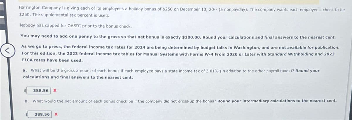 Harrington Company is giving each of its employees a holiday bonus of $250 on December 13, 20-- (a nonpayday). The company wants each employee's check to be
$250. The supplemental tax percent is used.
Nobody has capped for OASDI prior to the bonus check.
You may need to add one penny to the gross so that net bonus is exactly $100.00. Round your calculations and final answers to the nearest cent.
As we go to press, the federal income tax rates for 2024 are being determined by budget talks in Washington, and are not available for publication.
For this edition, the 2023 federal income tax tables for Manual Systems with Forms W-4 From 2020 or Later with Standard Withholding and 2023
FICA rates have been used.
a. What will be the gross amount of each bonus if each employee pays a state income tax of 3.01% (in addition to the other payroll taxes)? Round your
calculations and final answers to the nearest cent.
388.56 X
b. What would the net amount of each bonus check be if the company did not gross-up the bonus? Round your intermediary calculations to the nearest cent.
388.56 X