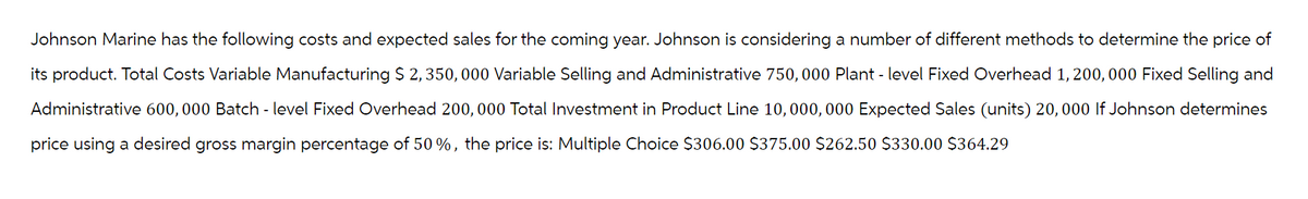 Johnson Marine has the following costs and expected sales for the coming year. Johnson is considering a number of different methods to determine the price of
its product. Total Costs Variable Manufacturing $ 2, 350,000 Variable Selling and Administrative 750,000 Plant - level Fixed Overhead 1, 200, 000 Fixed Selling and
Administrative 600,000 Batch - level Fixed Overhead 200,000 Total Investment in Product Line 10, 000, 000 Expected Sales (units) 20, 000 If Johnson determines
price using a desired gross margin percentage of 50%, the price is: Multiple Choice $306.00 $375.00 $262.50 $330.00 $364.29