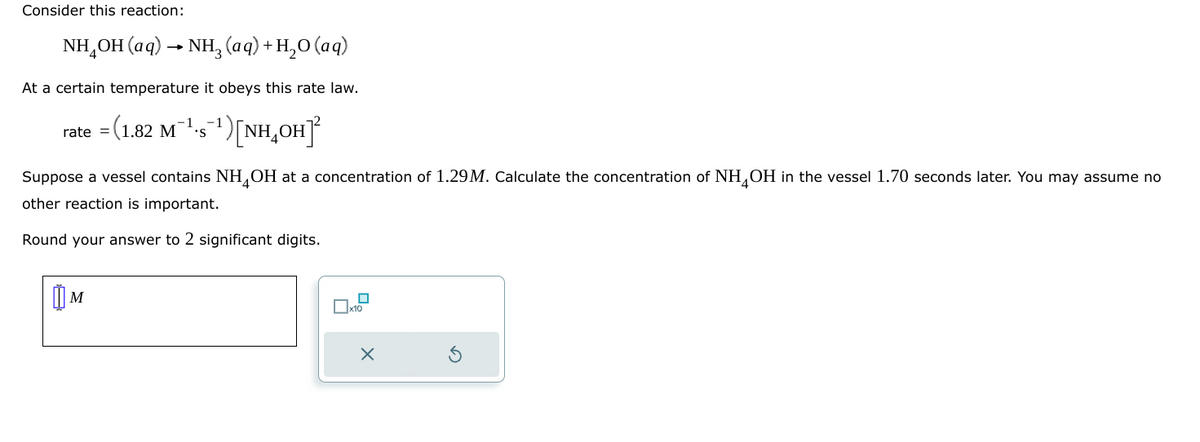 Consider this reaction:
NH,OH(aq) • NH, (aq) +H,O(aq)
At a certain temperature it obeys this rate law.
-1 -1
rate = (1.82 M¹-s¯¹) [NH₂OH]²
Suppose a vessel contains NH OH at a concentration of 1.29M. Calculate the concentration of NH OH in the vessel 1.70 seconds later. You may assume no
other reaction is important.
Round your answer to 2 significant digits.
M
x10
X