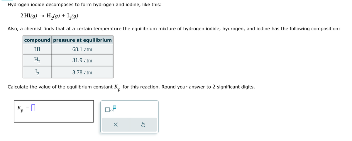 Hydrogen iodide decomposes to form hydrogen and iodine, like this:
2 HI(g) H₂(g) + I₂(g)
Also, a chemist finds that at a certain temperature the equilibrium mixture of hydrogen iodide, hydrogen, and iodine has the following composition:
compound pressure at equilibrium
HI
68.1 atm
H₂
1₂
31.9 atm
K₁ =
P
3.78 atm
Calculate the value of the equilibrium constant K for this reaction. Round your answer to 2 significant digits.
x10
X