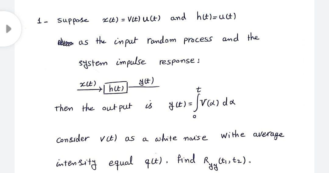 1- suppose
xt) = VIt) uct) and hit)=uct)
ehezn as the in put random process and the
system impulse
response s
t
then the out put is
y t) =
da
Consider v t) as
a white nai's e
withe average
inten Sity equal qu). find
(ti, t2).
