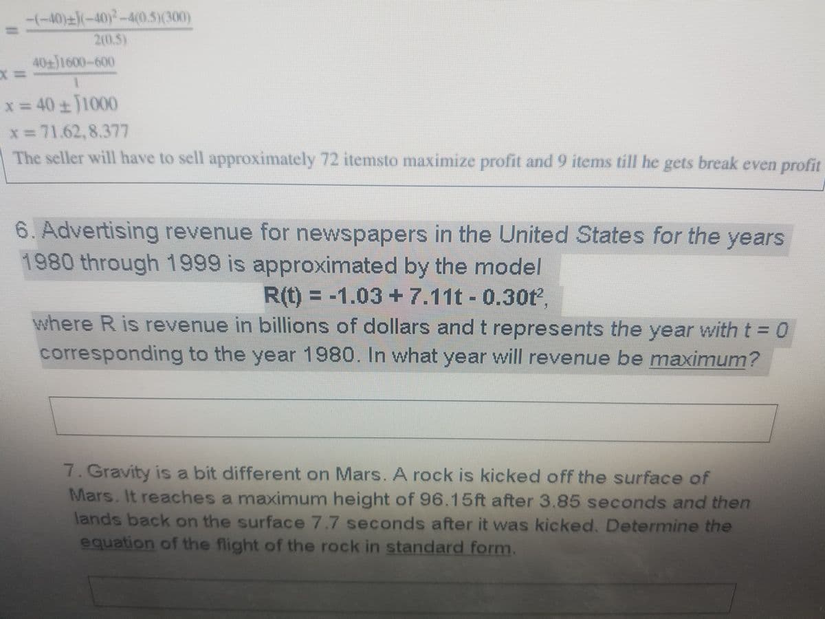-(-40)-(-40)-4(0.5)(300)
20.5)
40+J1600-600
x 40+J1000
x=71.62,8.377
The seller will have to sell approximately 72 itemsto maximize profit and 9 items till he gets break even profit
6. Advertising revenue for newspapers in the United States for the years
1980 through 1999 is approximated by the model
R(t) = -1.03 +7.11t - 0.30t,
where R is revenue in billions of dollars and t represents the year with t = 0
corresponding to the year 1980. In vwhat year will revenue be maximum?
7. Gravity is a bit different on Mars. A rock is kicked off the surface of
Mars. It reaches a maximum height of 96.15ft after 3.85 seconds and then
lands back on the surface 7.7 seconds after it was kicked. Determine the
equation of the flight of the rock in standard form.

