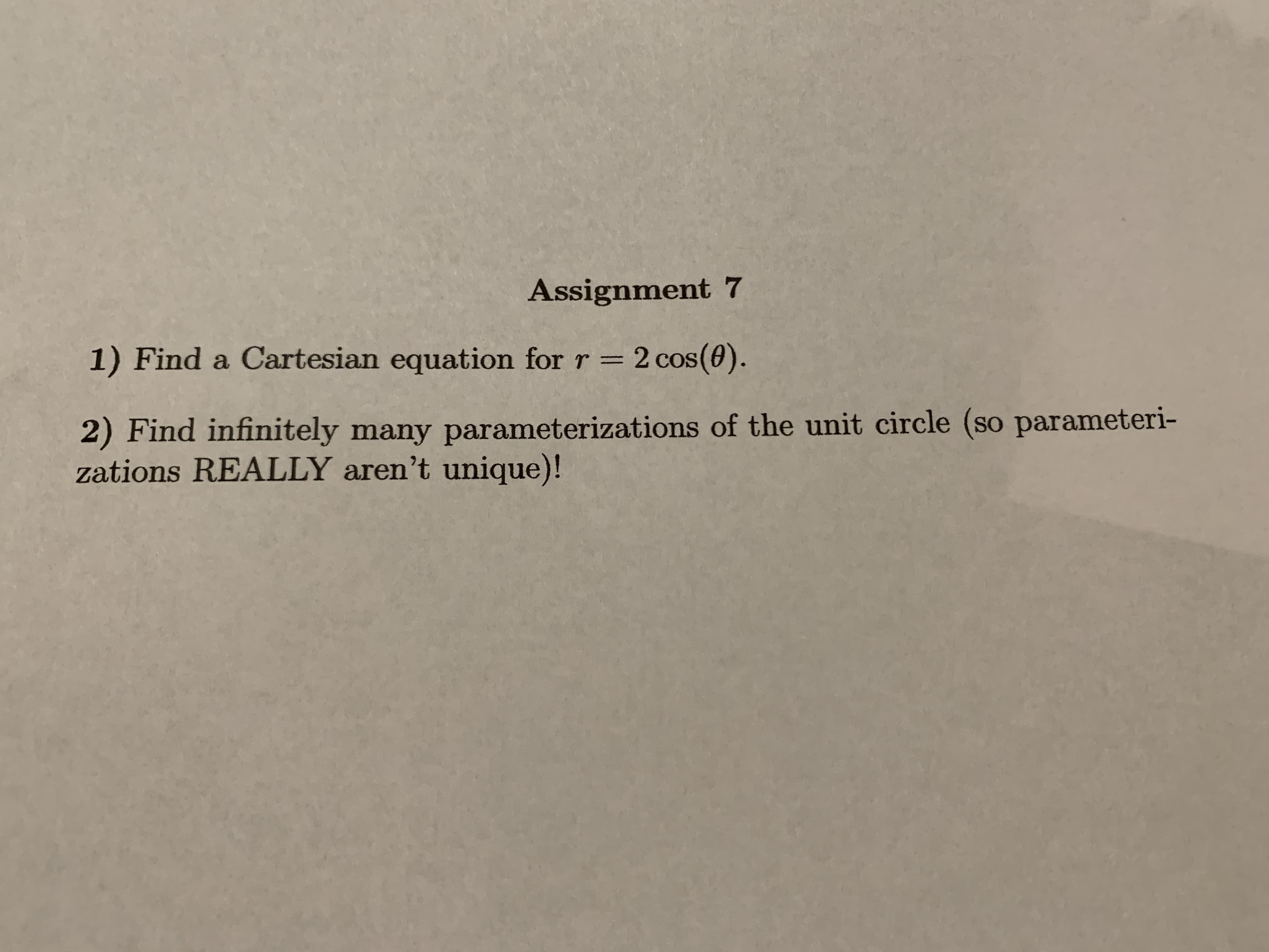 Assignment 7
1) Find a Cartesian equation for r = 2 cos(0).
2) Find infinitely many parameterizations of the unit circle (so parameteri-
zations REALLY aren't unique)!
