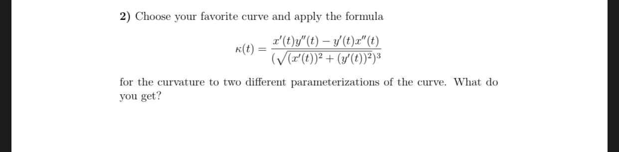 2) Choose your favorite curve and apply the formula
x'(t)y"(t) – y' (t)æ" (t)
K(t) =
(V(a(t))? + (y'(t))")3
%3D
for the curvature to two different parameterizations of the curve. What do
you get?
