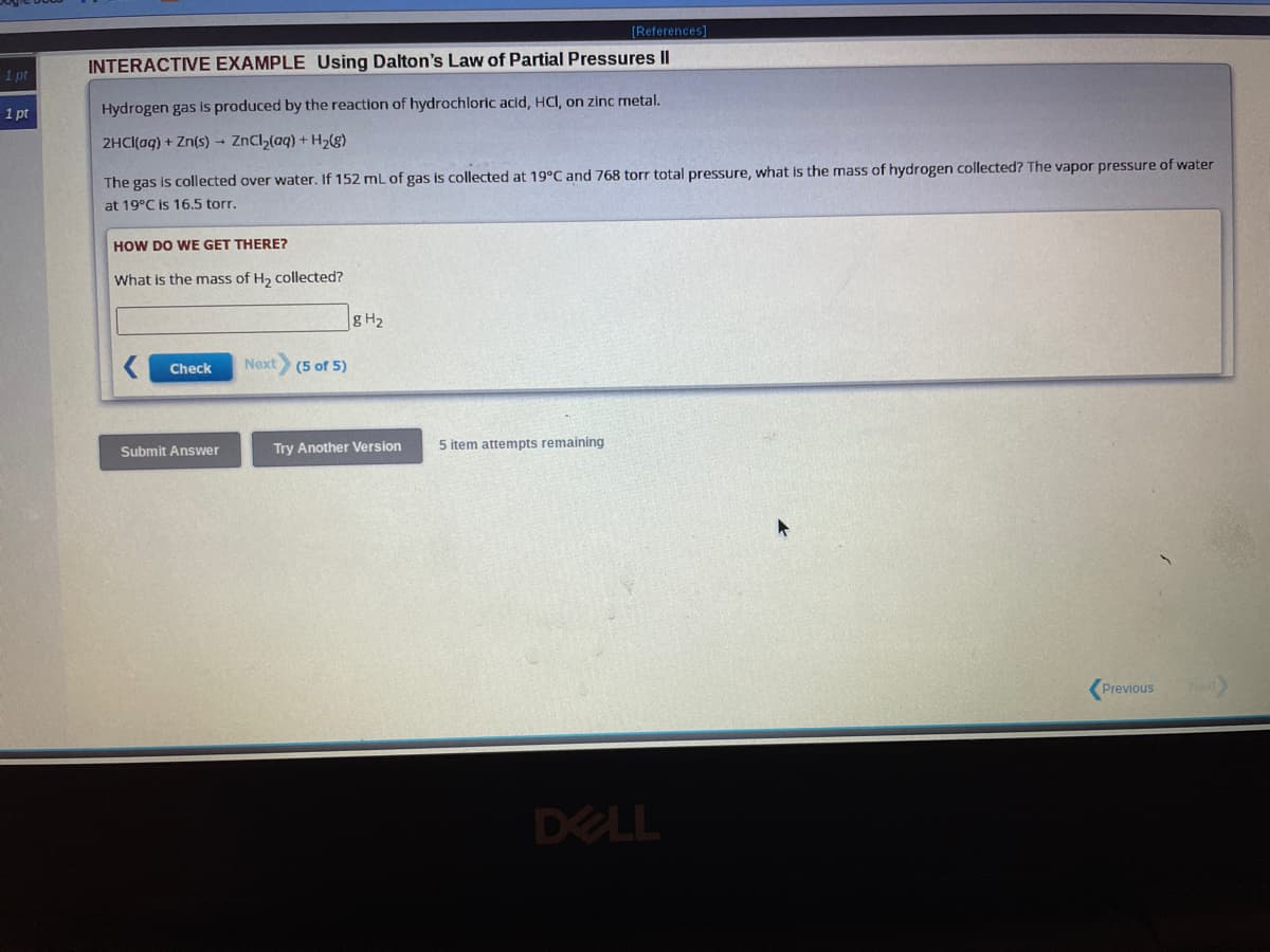 1 pt
1 pt
[References]
INTERACTIVE EXAMPLE Using Dalton's Law of Partial Pressures II
Hydrogen gas is produced by the reaction of hydrochloric acid, HCl, on zinc metal.
2HCl(aq) + Zn(s) → ZnCl₂(aq) + H₂(g)
The gas is collected over water. If 152 mL of gas is collected at 19°C and 768 torr total pressure, what is the mass of hydrogen collected? The vapor pressure of water
at 19°C is 16.5 torr.
HOW DO WE GET THERE?
What is the mass of H₂ collected?
Check
Submit Answer
Next
(5 of 5)
g H₂
Try Another Version 5 item attempts remaining
DELL
Previous
Next