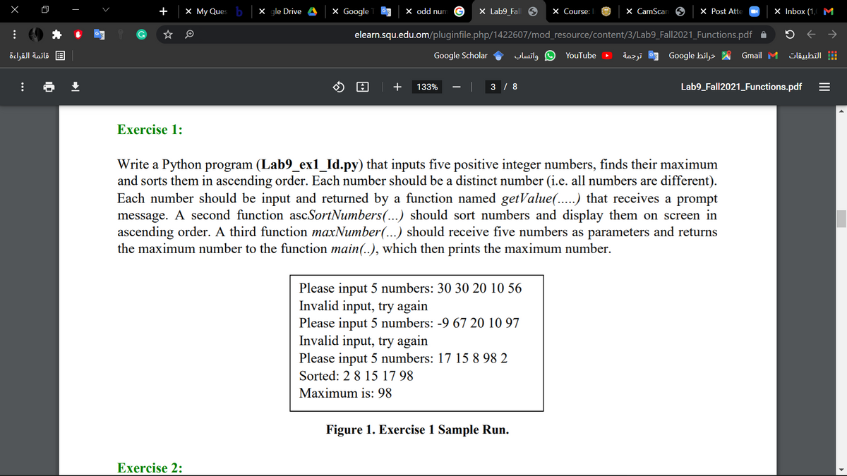 +
X My Ques
X gle Drive
X Google
X odd num
X Lab9_Fall 6
X Course: |
X CamScar
X Post Atte
X Inbox (1,
M
elearn.squ.edu.om/pluginfile.php/1422607/mod_resource/content/3/Lab9_Fall2021_Functions.pdf A
قائمة القراءة
Google Scholar
واتساب
YouTube
ترجمة
Google hil>
Gmail M
التطبيقات
+
133%
3 / 8
Lab9_Fall2021_Functions.pdf
Exercise 1:
Write a Python program (Lab9_ex1_Id.py) that inputs five positive integer numbers, finds their maximum
and sorts them in ascending order. Each number should be a distinct number (i.e. all numbers are different).
Each number should be input and returned by a function named getValue(.....) that receives a prompt
message. A second function ascSortNumbers(...) should sort numbers and display them on screen in
ascending order. A third function maxNumber(...) should receive five numbers as parameters and returns
the maximum number to the function main(..), which then prints the maximum number.
Please input 5 numbers: 30 30 20 10 56
Invalid input, try again
Please input 5 numbers: -9 67 20 10 97
Invalid input, try again
Please input 5 numbers: 17 15 8 98 2
Sorted: 2 8 15 17 98
Maximum is: 98
Figure 1. Exercise 1 Sample Run.
Exercise 2:
II
国
...
