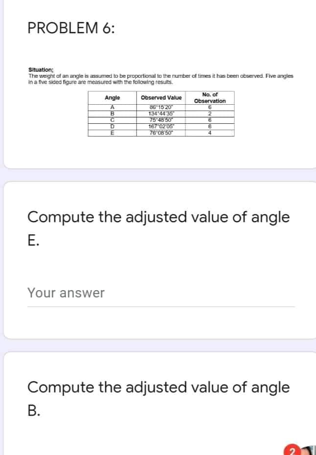 PROBLEM 6:
Situation;
The weight of an angle is assumed to be proportional to the number of times it has been observed. Five angles
In a five sided figure are measured with the following results.
Na. of
Observation
Angle
Observed Value
86'15 20
134 44 35"
75 48 50
167 02 05
76 08'50
B
2
D.
6
4.
Compute the adjusted value of angle
Е.
Your answer
Compute the adjusted value of angle
В.
2
