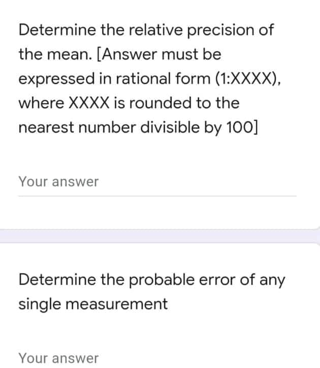 Determine the relative precision of
the mean. [Answer must be
expressed in rational form (1:XXXX),
where XXXX is rounded to the
nearest number divisible by 1o00]
Your answer
Determine the probable error of any
single measurement
Your answer
