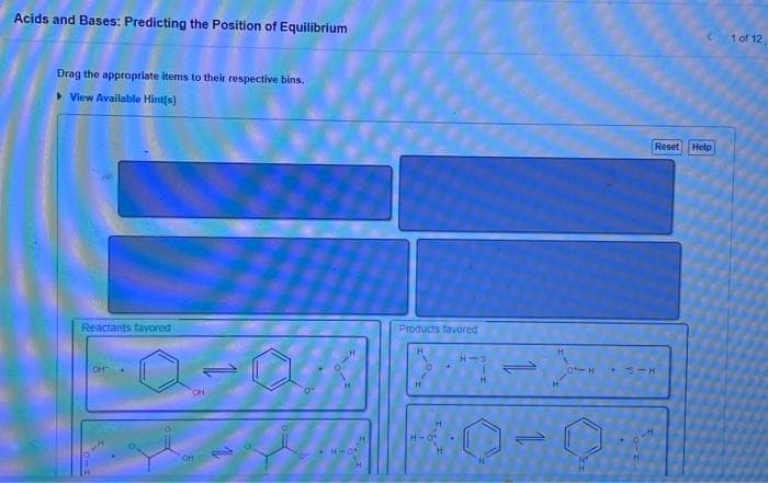 Acids and Bases: Predicting the Position of Equilibrium
Drag the appropriate items to their respective bins.
View Available Hint(s)
Reactants favored
OH
1101
Products favored
H-5
31H
E
Reset Help
1 of 12