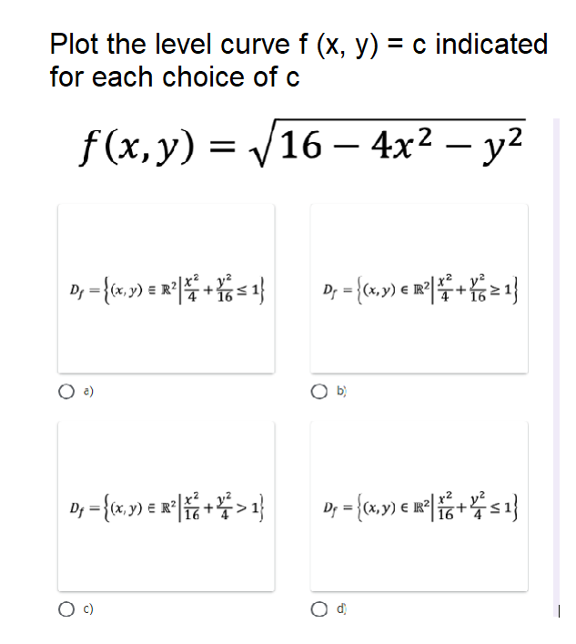 Plot the level curve f (x, y) = c indicated
for each choice of c
f (х, у) %3D V16 - 4x2 —
|
Dy = {(x, y) = R?
E R²
O a)
O b}
C)
