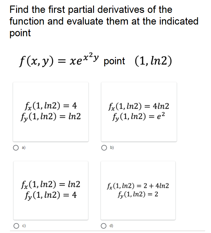 f(x, y) = xe**y point (1, ln2)
Find the first partial derivatives of the
function and evaluate them at the indicated
point
fx(1, In2) = 4
fy(1, In2) = In2
fx(1, In2) = 4ln2
fy(1, In2) = e2
fx(1, In2) = In2
fy(1, In2) = 4
fx(1, ln2) = 2 + 4ln2
fy(1, In2) = 2
%3D
O d)
