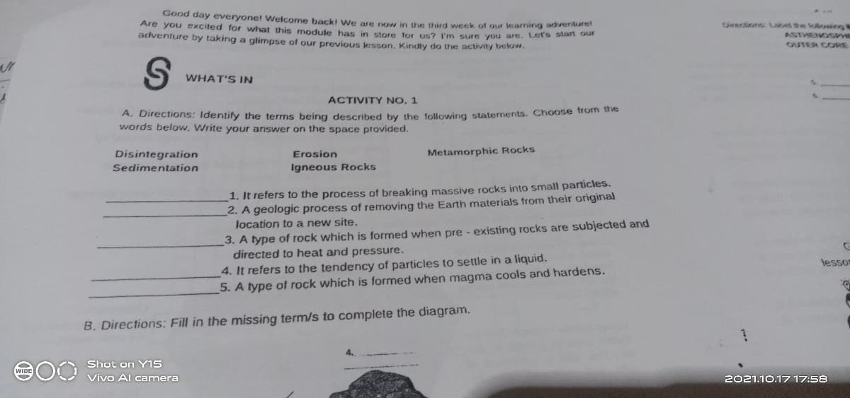 Good day everyone! Welcome back! We are now in the third week of our learning advenbarer
Are you excited for what this module has in store for us? l'n sure you are. Let's stan our
adventure by taking a glimpse of our previous jesson, Kindly do the activity below.
Directions aked the folosien
ASTHENOS
OUTER CORE
WHAT'S IN
ACTIVITY NO, 1
A. Directions: Identify the terms being described by the following staternents. Choose from tne
words below. Write your answer on the space provided.
Disintegration
Metamorphic Rocks
Erosion
Sedimentation
Igneous Rocks
1. It refers to the process of breaking massive rocks into small particles.
2. A geologic process of removing the Earth materials from their original
location to a new site.
3. A type of rock which is formed when pre - existing rocks are subjected and
directed to heat and pressure.
4. It refers to the tendency of particles to settle in a liquid.
5. A type of rock which is formed when magma cools and hardens.
Jesso
B. Directions: Fill in the missing term/s to complete the diagram.
00 Shot on YI5
Vivo Al camera
2021.10.17 17:58
