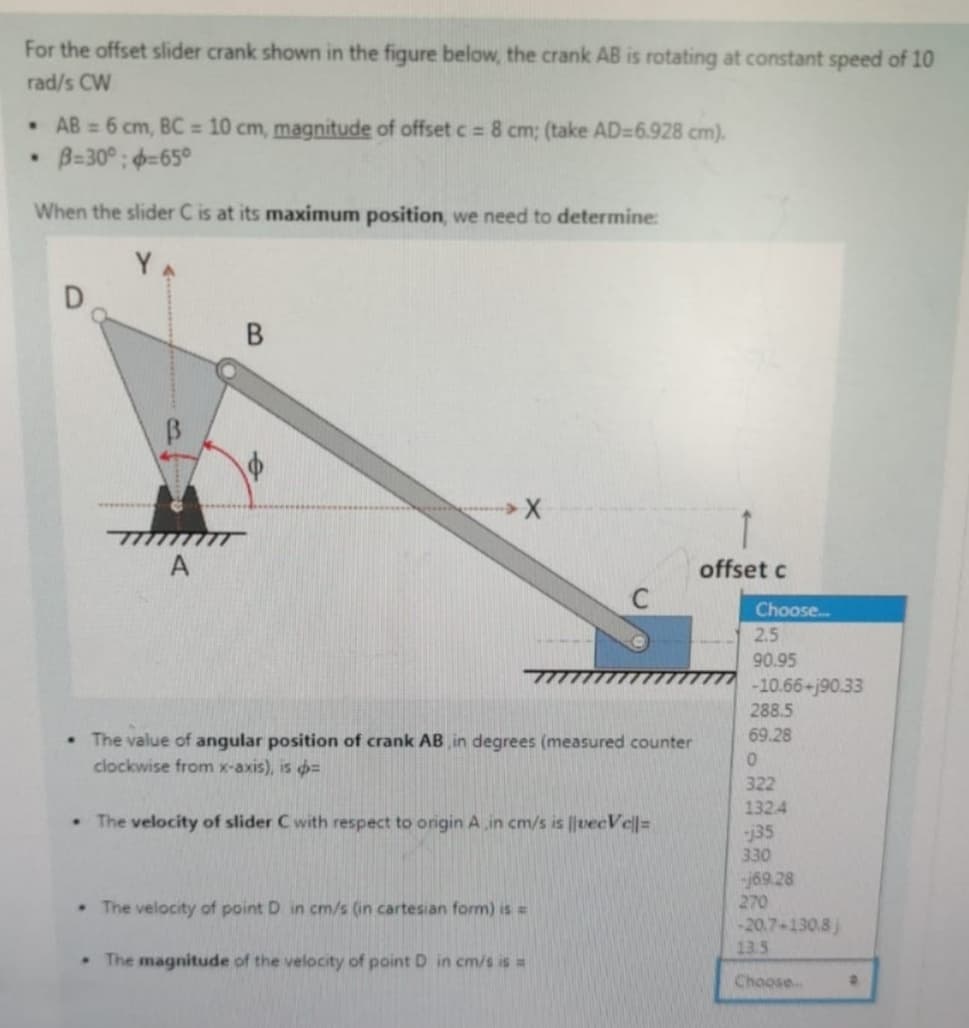 For the offset slider crank shown in the figure below, the crank AB is rotating at constant speed of 10
rad/s CW
•
AB = 6 cm, BC = 10 cm, magnitude of offset c = 8 cm; (take AD=6.928 cm).
B=30°;=65°
When the slider C is at its maximum position, we need to determine:
D
B
X
A
offset c
Choose...
2.5
90.95
-10.66+j90.33
⚫ The value of angular position of crank AB in degrees (measured counter
clockwise from x-axis), is =
The velocity of slider C with respect to origin A in cm/s is ||vecVe||=
The velocity of point D in cm/s (in cartesian form) is =
The magnitude of the velocity of point D in cm/s is =
288.5
69.28
0
322
1324
j35
330
-j69.28
270
-20.7-130.8j
13.5
Choose...
B