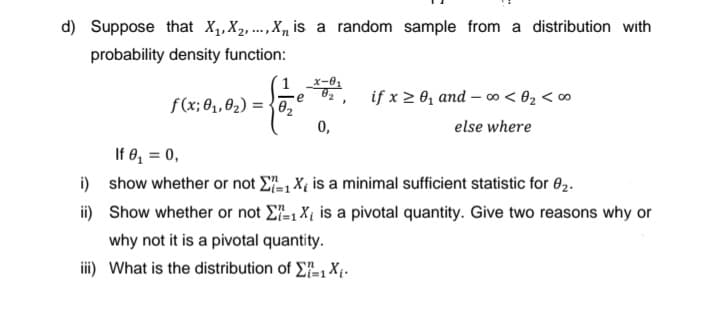 d) Suppose that X,,X2, ., X, is a random sample from a distribution with
probability density function:
x-01
if x 2 0, and – 0o < ®2 < ∞
0,
f(x; 0, 02) = {02
else where
If 8, = 0,
i) show whether or not E, X, is a minimal sufficient statistic for 02.
ii) Show whether or not E, Xt is a pivotal quantity. Give two reasons why or
why not it is a pivotal quantity.
iii) What is the distribution of E, X;.
