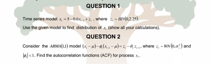 QUESTION 1
Time series model x, = 5-0.6x,1 +z, , where z, - IID(0,2.25).
Use the given model to find distribution of x, (show all your calculations).
QUESTION 2
Consider the ARMA(1.1) model (x, – 4)–4(x-1 - 4) = z, – 0, z,-1 , where z, - WN (0,0) and
lal<1. Find the autocorrelation functions (ACF) for process x,.
