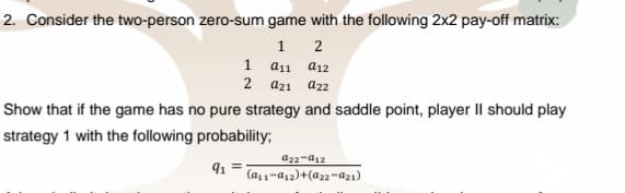 2. Consider the two-person zero-sum game with the following 2x2 pay-off matrix:
1 2
1 а11 а12
2 a21 a22
Show that if the game has no pure strategy and saddle point, player II should play
strategy 1 with the following probability;
a22-a12
(a1-a12)+(a22-az1)
91
