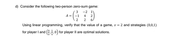 d) Consider the following two-person zero-sum game:
3 -2 1)
A = (-1 4 2
2 6/
2
Using linear programming, verify that the value of a game, v = 2 and strategies (0,0,1)
for player I and ,,0) for player Il are optimal solutions.
