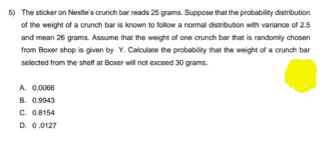 5) The sticker on Nestle's crunch bar reads 25 grams. Suppose that the probability distribution
of the weight of a crunch bar is known to follow a normal distribution with variance of 2.5
and mean 26 grams. Assume that the weight of one crunch bar that is randomly chosen
from Boxer shop is given by Y. Calculate the probability that the weight of a crunch bar
selected from the shelf at Boxer will not exceed 30 grams.
A. 0.0066
B. 0.9943
C. 0.8154
D. 0.0127
