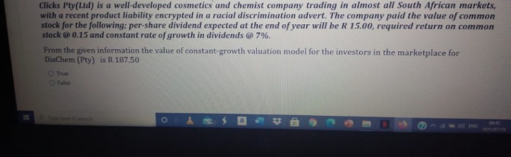 Clicks Pty(Ltd) is a well-developed cosmetics and chemist company trading in almost all South African markets,
with a recent product liability encrypted in a racial discrimination advert. The company paid the value of common
stock for the following; per-share dividend expected at the end of year will be R 15.00, required return on common
stock @ 0.15 and constant rate of growth in dividends @ 7%.
From the given information the value of constant-growth valuation model for the investors in the marketplace for
DisChem (Pty) is R 187.50
OTrue
OFalse
ING
TEFUBVTE
