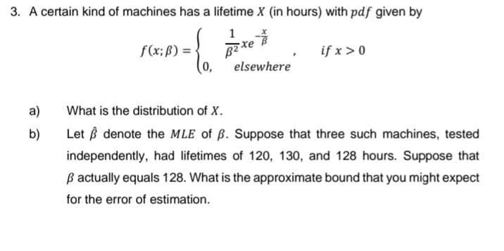 3. A certain kind of machines has a lifetime X (in hours) with pdf given by
f(x;ß) = -
0,
if x > 0
elsewhere
a)
What is the distribution of X.
b)
Let ß denote the MLE of ß. Suppose that three such machines, tested
independently, had lifetimes of 120, 130, and 128 hours. Suppose that
ß actually equals 128. What is the approximate bound that you might expect
for the error of estimation.
