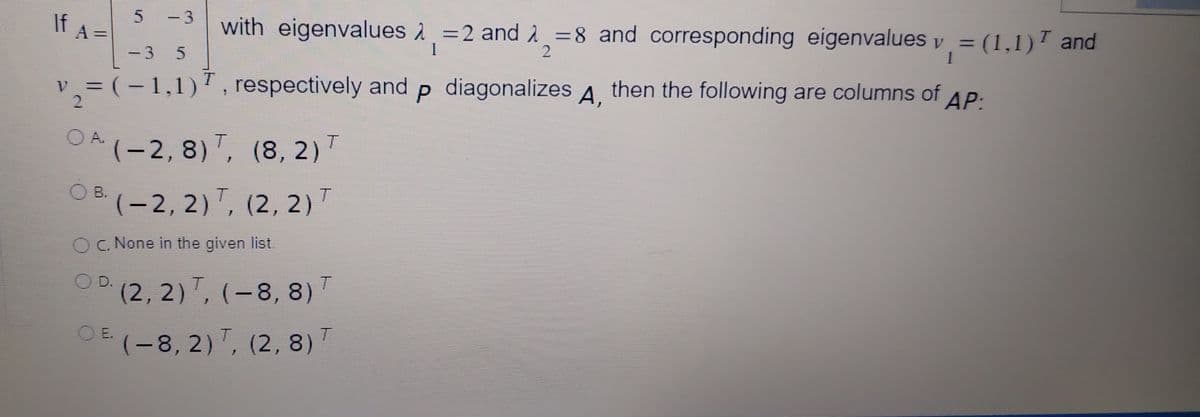 If A-
-D3
with eigenvalues 2 =2 and 2 =8 and corresponding eigenvalues y = (1,1)T and
1.
3.
v =(-1,1), respectively and p diagonalizes A,
А,
then the following are columns of AP:
A.
OA(-2, 8), (8, 2)T
OB.
(-2, 2), (2, 2)T
OC. None in the given list.
D.
(2,2), (-8, 8)'
OE (-8, 2)", (2, 8) T
|
