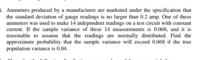 . Ammeters produced by a manufacturer are marketed under the specification that
the standard deviation of gauge readings is no larger than 0.2 amp. One of these
ammeters was used to make 14 independent readings on a test circuit with constant
current. If the sample variance of these 14 measurements is 0.068, and it is
reasonable to assume that the readings are normally distributed. Find the
approximate probability that the sample variance will exceed 0.068 if the true
population variance is 0.04.
