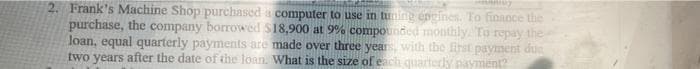 2. Frank's Machine Shop purchased a computer to use in tuning encines. To finance the
purchase, the company borrowed S18,900 at 9% compounded monthly. To repay the
loan, equal quarterly payments are made over three years, with the first payment dus
two years after the date of the loan What is the size of each quarterly payment?

