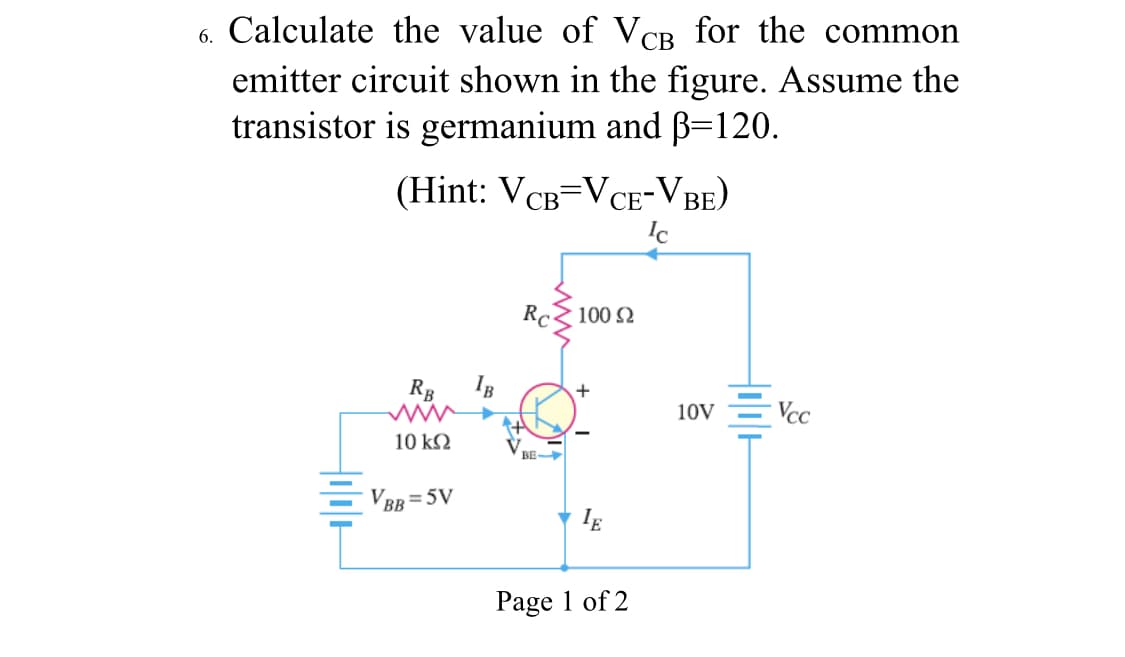 6. Calculate the value of VCB for the common
emitter circuit shown in the figure. Assume the
transistor is germanium and B=120.
(Hint: VCB=VCE-VBE)
СВ
Ic
RC
100 2
RB
+
10V
- Vcc
10 k2
V.
BE
VRR = 5V
BB
Page 1 of 2
