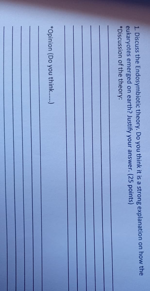 1. Discuss the Endosymbiotic theory. Do you think it is a strong explanation on how the
eukaryotes emerged on earth? Justify your answer. (25 points)
*Discussion of the theory:
*Opinion (Do you think..)
