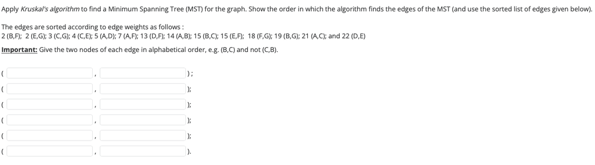 Apply Kruskal's algorithm to find a Minimum Spanning Tree (MST) for the graph. Show the order in which the algorithm finds the edges of the MST (and use the sorted list of edges given below).
The edges are sorted according to edge weights as follows:
2 (B,F); 2 (E,G); 3 (C,G); 4 (C,E); 5 (A,D); 7 (A,F); 13 (D,F); 14 (A,B); 15 (B,C); 15 (E,F); 18 (F,G); 19 (B,G); 21 (A,C); and 22 (D,E)
Important: Give the two nodes of each edge in alphabetical order, e.g. (B,C) and not (C,B).
(
(
(
(
(
(
);
);
);
);
);
).