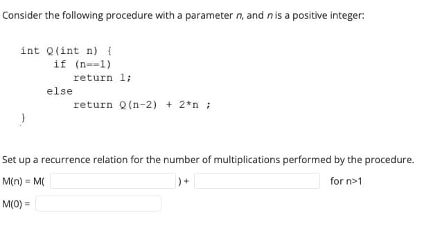 Consider the following procedure with a parameter n, and n is a positive integer:
int Q(int n) {
if (n==1)
else
return 1;
return Q (n-2) + 2*n ;
Set up a recurrence relation for the number of multiplications performed by the procedure.
M(n) = M(
)+
for n>1
M(0) =